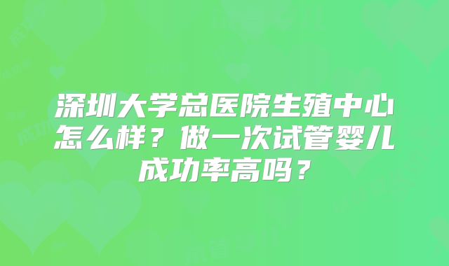 深圳大学总医院生殖中心怎么样？做一次试管婴儿成功率高吗？