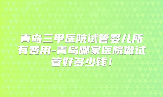 青岛三甲医院试管婴儿所有费用-青岛哪家医院做试管好多少钱！