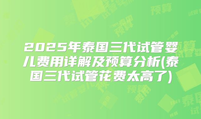 2025年泰国三代试管婴儿费用详解及预算分析(泰国三代试管花费太高了)