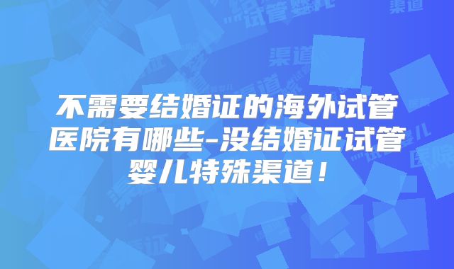不需要结婚证的海外试管医院有哪些-没结婚证试管婴儿特殊渠道！