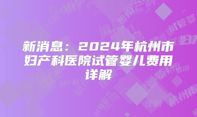 新消息:2024年杭州市妇产科医院试管婴儿费用详解