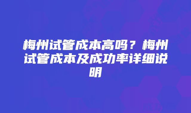 梅州试管成本高吗？梅州试管成本及成功率详细说明