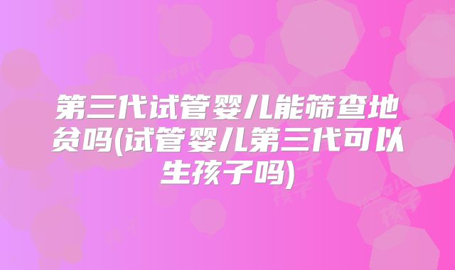 第三代试管婴儿能筛查地贫吗(试管婴儿第三代可以生孩子吗)