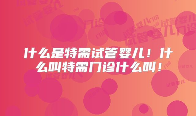 什么是特需试管婴儿！什么叫特需门诊什么叫！