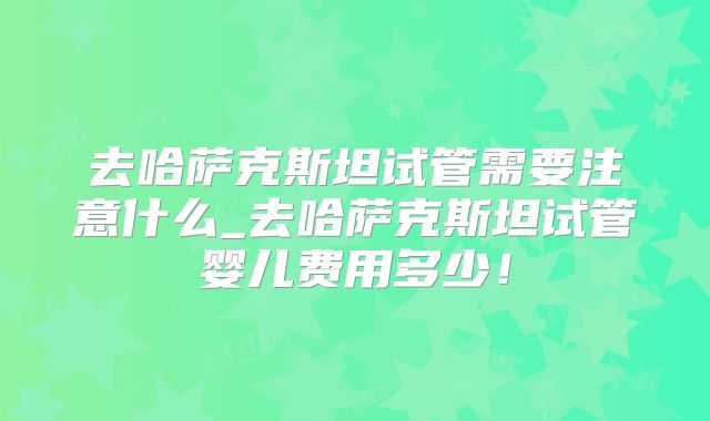 去哈萨克斯坦试管需要注意什么_去哈萨克斯坦试管婴儿费用多少！