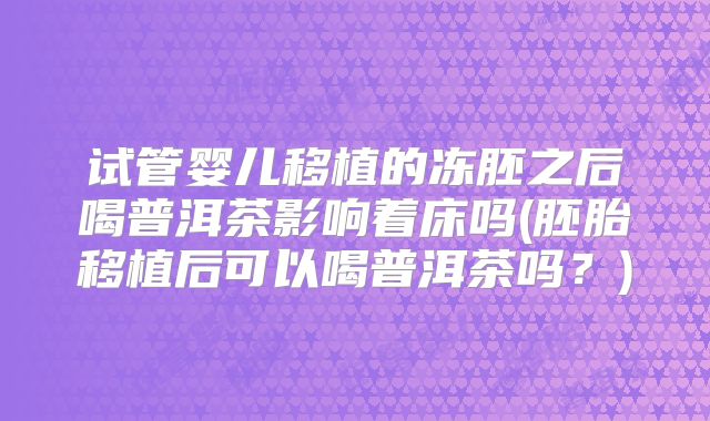 试管婴儿移植的冻胚之后喝普洱茶影响着床吗(胚胎移植后可以喝普洱茶吗？)