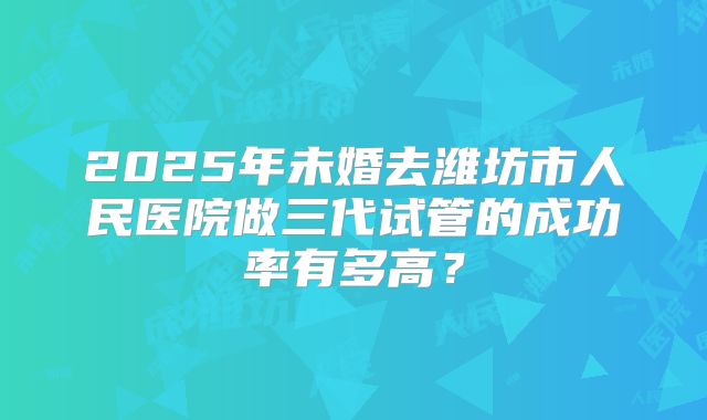 2025年未婚去潍坊市人民医院做三代试管的成功率有多高?