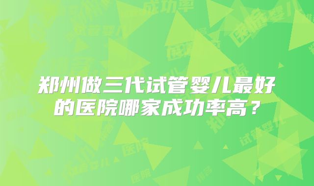 郑州做三代试管婴儿最好的医院哪家成功率高?