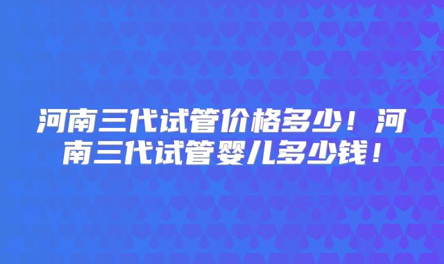 河南三代试管价格多少!河南三代试管婴儿多少钱!