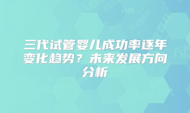 三代试管婴儿成功率逐年变化趋势?未来发展方向分析