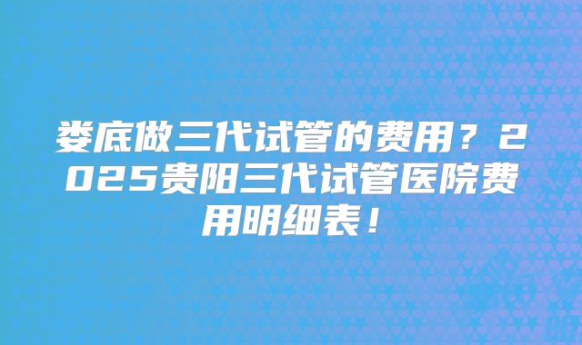 娄底做三代试管的费用?2025贵阳三代试管医院费用明细表!