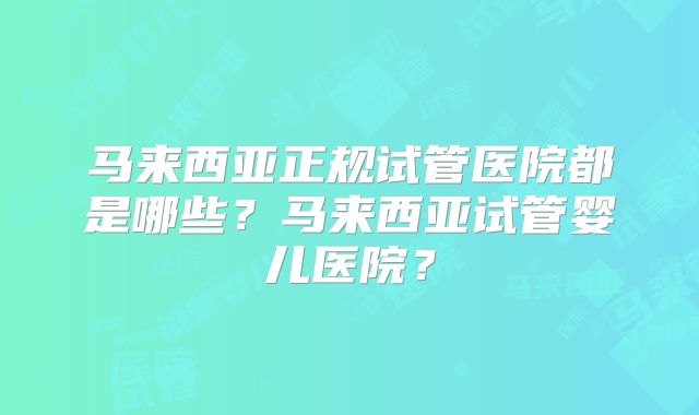 马来西亚正规试管医院都是哪些？马来西亚试管婴儿医院？