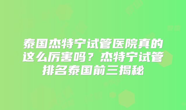 泰国杰特宁试管医院真的这么厉害吗？杰特宁试管排名泰国前三揭秘