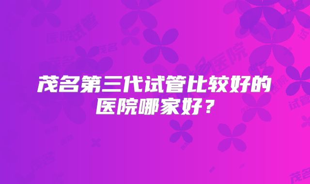 茂名第三代试管比较好的医院哪家好？