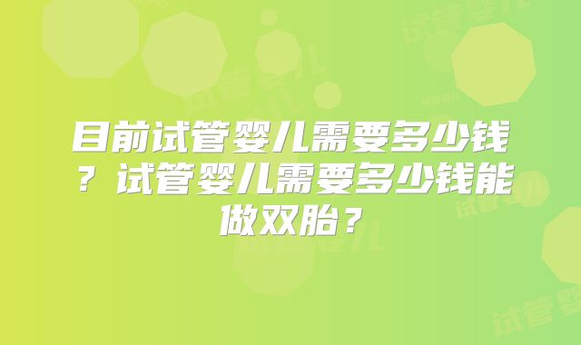 目前试管婴儿需要多少钱？试管婴儿需要多少钱能做双胎？