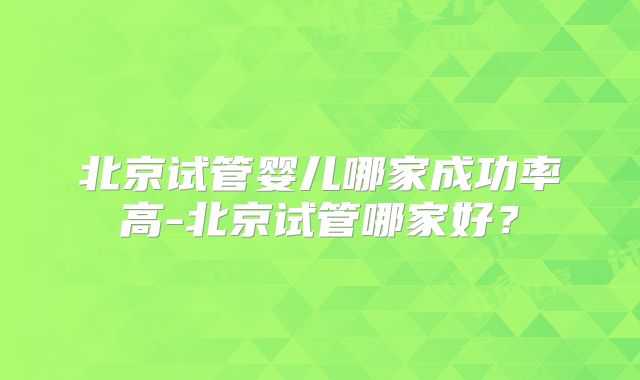 北京试管婴儿哪家成功率高-北京试管哪家好?