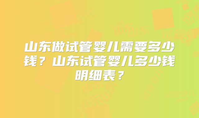 山东做试管婴儿需要多少钱？山东试管婴儿多少钱明细表？