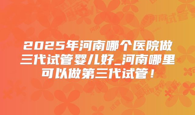 2025年河南哪个医院做三代试管婴儿好_河南哪里可以做第三代试管！