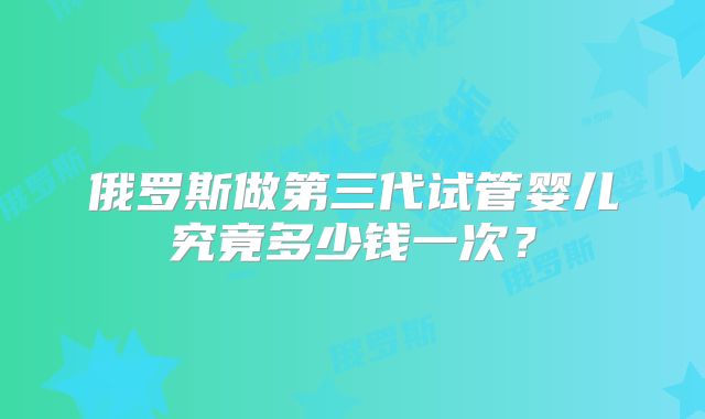 俄罗斯做第三代试管婴儿究竟多少钱一次？