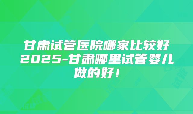 甘肃试管医院哪家比较好2025-甘肃哪里试管婴儿做的好！