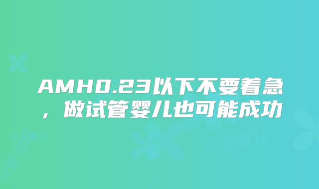 AMH0.23以下不要着急,做试管婴儿也可能成功