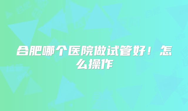 合肥哪个医院做试管好！怎么操作