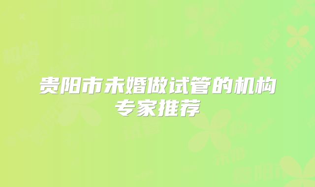 贵阳市未婚做试管的机构专家推荐