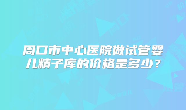 周口市中心医院做试管婴儿精子库的价格是多少?