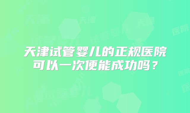 天津试管婴儿的正规医院可以一次便能成功吗?