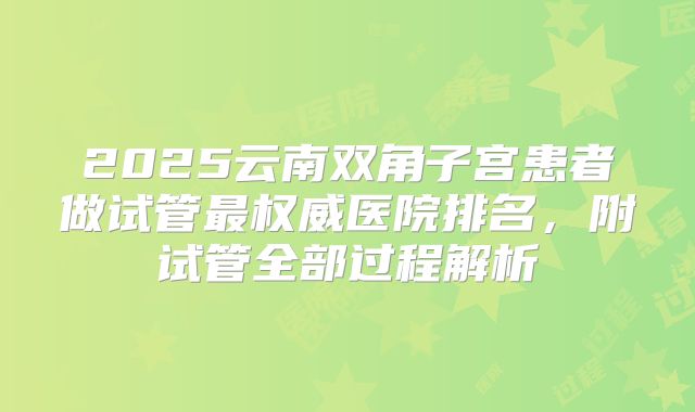 2025云南双角子宫患者做试管最权威医院排名，附试管全部过程解析