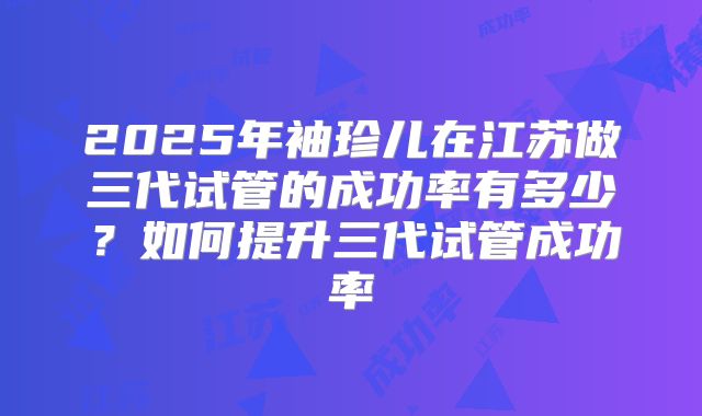 2025年袖珍儿在江苏做三代试管的成功率有多少？如何提升三代试管成功率
