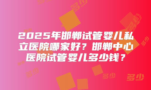 2025年邯郸试管婴儿私立医院哪家好？邯郸中心医院试管婴儿多少钱？