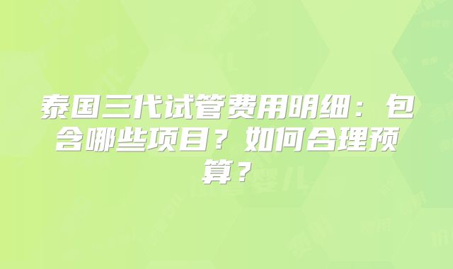 泰国三代试管费用明细：包含哪些项目？如何合理预算？