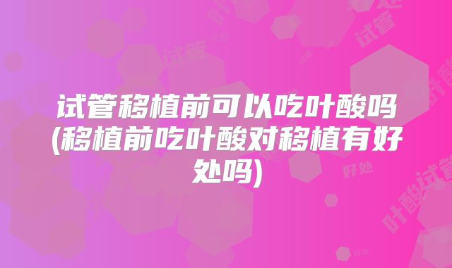 试管移植前可以吃叶酸吗(移植前吃叶酸对移植有好处吗)