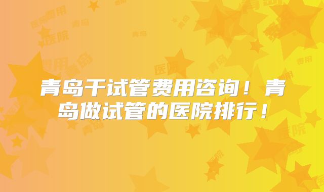 青岛干试管费用咨询！青岛做试管的医院排行！