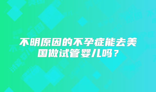 不明原因的不孕症能去美国做试管婴儿吗？