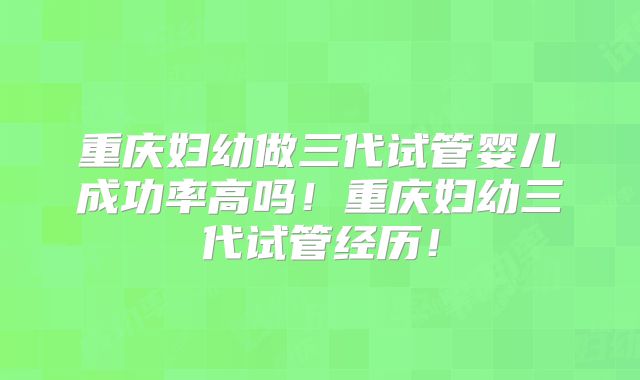 重庆妇幼做三代试管婴儿成功率高吗！重庆妇幼三代试管经历！