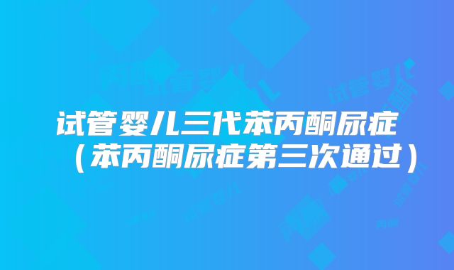 试管婴儿三代苯丙酮尿症(苯丙酮尿症第三次通过)