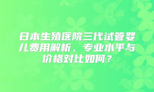 日本生殖医院三代试管婴儿费用解析，专业水平与价格对比如何？