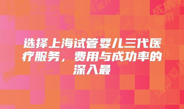 选择上海试管婴儿三代医疗服务，费用与成功率的深入最