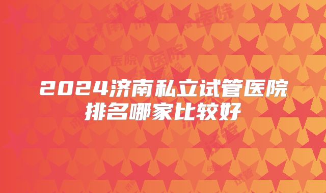 2024济南私立试管医院排名哪家比较好