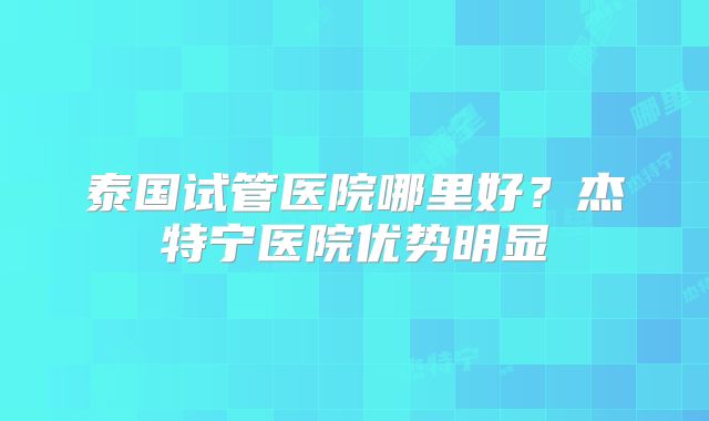 泰国试管医院哪里好？杰特宁医院优势明显