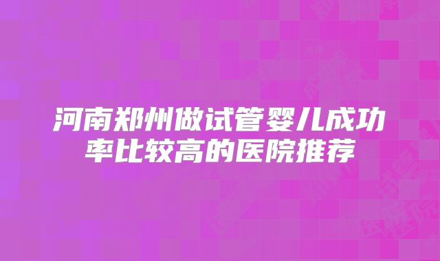 河南郑州做试管婴儿成功率比较高的医院推荐