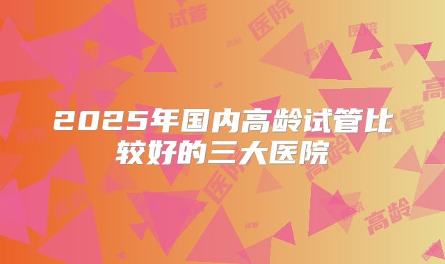 2025年国内高龄试管比较好的三大医院
