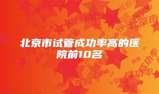 北京市试管成功率高的医院前10名