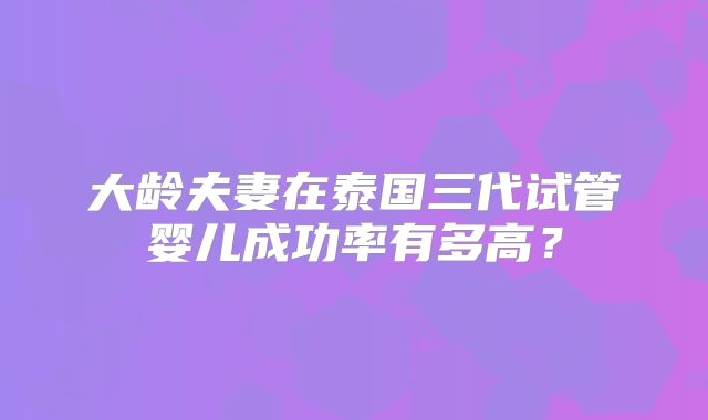 大龄夫妻在泰国三代试管婴儿成功率有多高？