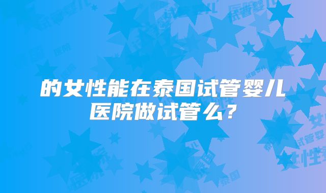 的女性能在泰国试管婴儿医院做试管么?