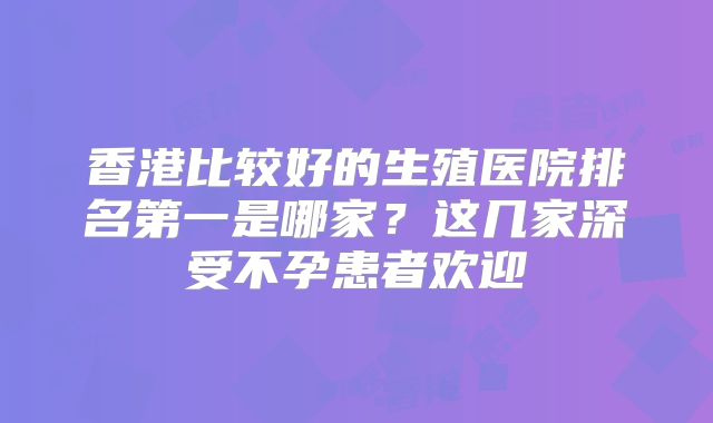 香港比较好的生殖医院排名第一是哪家?这几家深受不孕患者欢迎