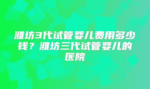 潍坊3代试管婴儿费用多少钱？潍坊三代试管婴儿的医院
