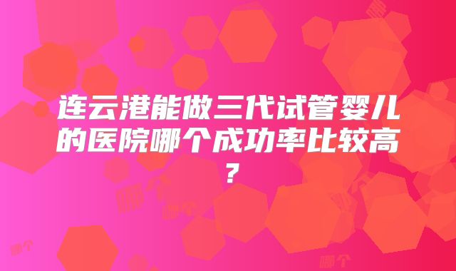 连云港能做三代试管婴儿的医院哪个成功率比较高？